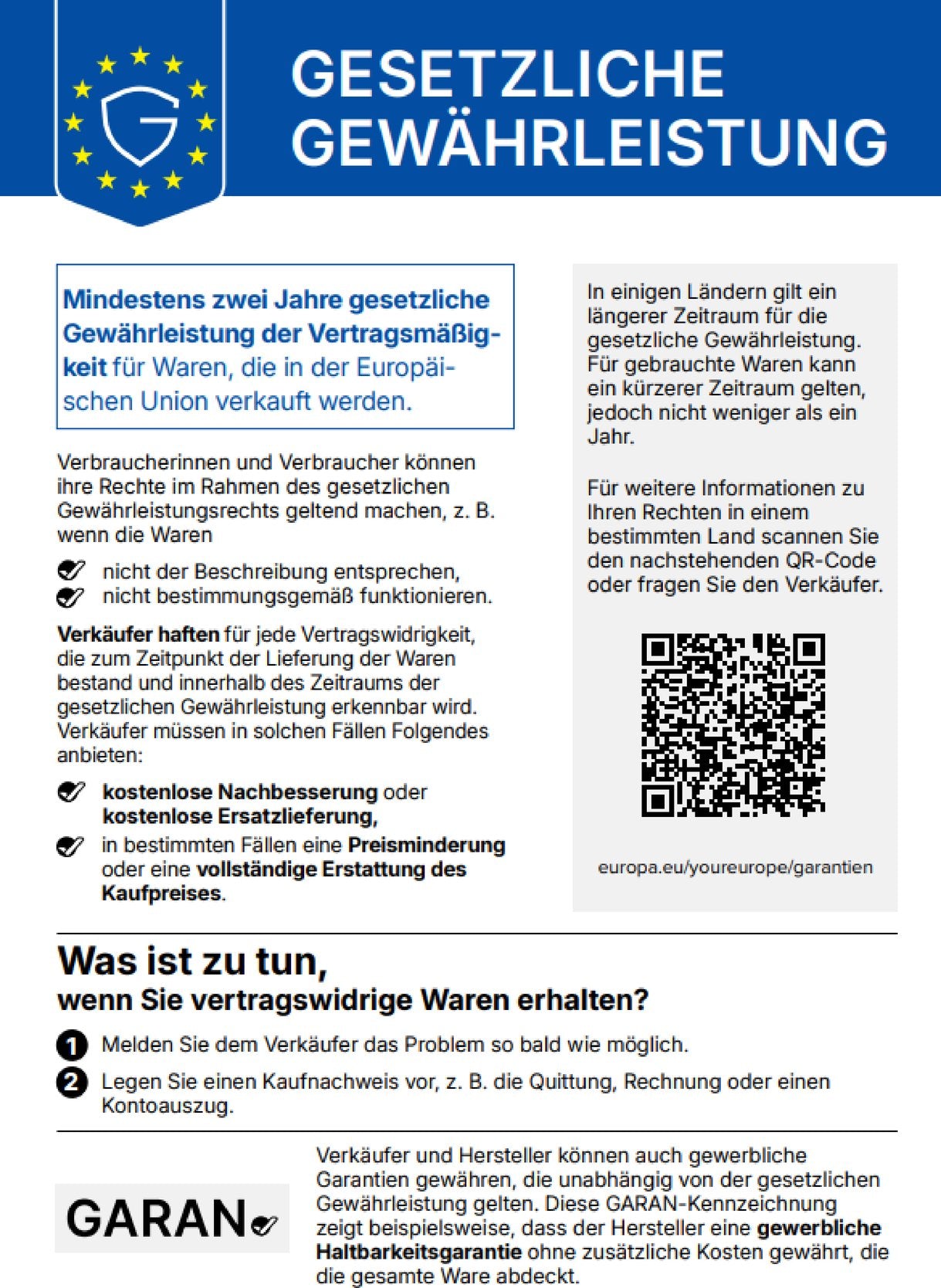 GESETZLICHE GEWÄHRLEISTUNG. Mindestens zwei Jahre gesetzliche Gewährleistung der Vertragsmäßigkeit für Waren, die in der Europäischen Union verkauft werden. Verbraucherinnen und Verbraucher können ihre Rechte im Rahmen des gesetzlichen Gewährleistungsrechts geltend machen, z. B. wenn die Waren nicht der Beschreibung entsprechen, nicht bestimmungsgemäß funktionieren. Verkäufer haften für jede Vertragswidrigkeit, die zum Zeitpunkt der Lieferung der Waren bestand und innerhalb des Zeitraums der gesetzlichen Gewährleistung erkennbar wird. Verkäufer müssen in solchen Fällen Folgendes anbieten: kostenlose Nachbesserung oder kostenlose Ersatzlieferung, in bestimmten Fällen eine Preisminderung oder eine vollständige Erstattung des Kaufpreises. In einigen Ländern gilt ein längerer Zeitraum für die gesetzliche Gewährleistung. Für gebrauchte Waren kann ein kürzerer Zeitraum gelten, jedoch nicht weniger als ein Jahr. Für weitere Informationen zu Ihren Rechten in einem bestimmten Land scannen Sie den nachstehenden QR-Code oder fragen Sie den Verkäufer: europa.eu/youreurope/garantien. Was ist zu tun, wenn Sie vertragswidrige Waren erhalten? 1. Melden Sie dem Verkäufer das Problem so bald wie möglich. 2. Legen Sie einen Kaufnachweis vor, z. B. die Quittung, Rechnung oder einen Kontoauszug. Verkäufer und Hersteller können auch gewerbliche Garantien gewähren, die unabhängig von der gesetzlichen Gewährleistung gelten. Diese GARAN-Kennzeichnung zeigt beispielsweise, dass der Hersteller eine gewerbliche Haltbarkeitsgarantie ohne zusätzliche Kosten gewährt, die die gesamte Ware abdeckt.